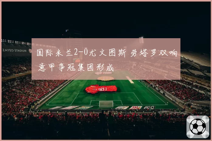 国际米兰2-0尤文图斯 劳塔罗双响 意甲争冠集团形成