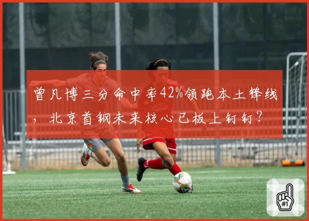 曾凡博三分命中率42%领跑本土锋线，北京首钢未来核心已板上钉钉？