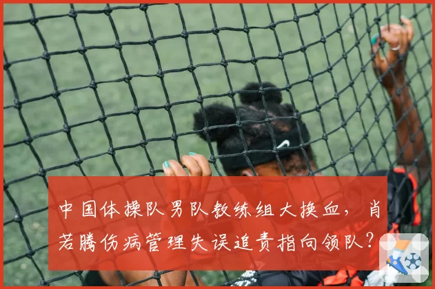 中国体操队男队教练组大换血，肖若腾伤病管理失误追责指向领队？