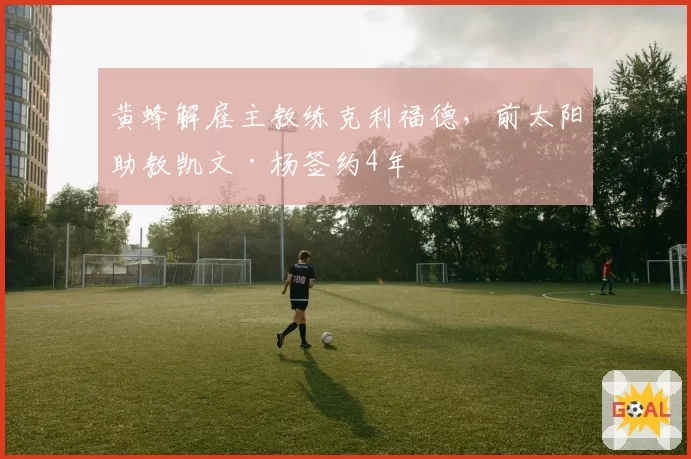 黄蜂解雇主教练克利福德，前太阳助教凯文·杨签约4年