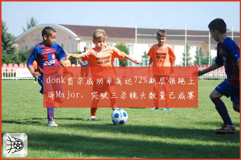 donk首杀成功率高达72%断层领跑上海Major，突破三杀镜头数量已成赛事现象级__br_