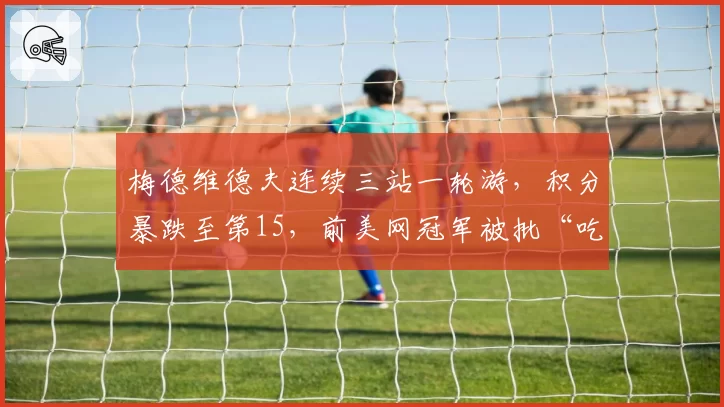 梅德维德夫连续三站一轮游，积分暴跌至第15，前美网冠军被批“吃老本”