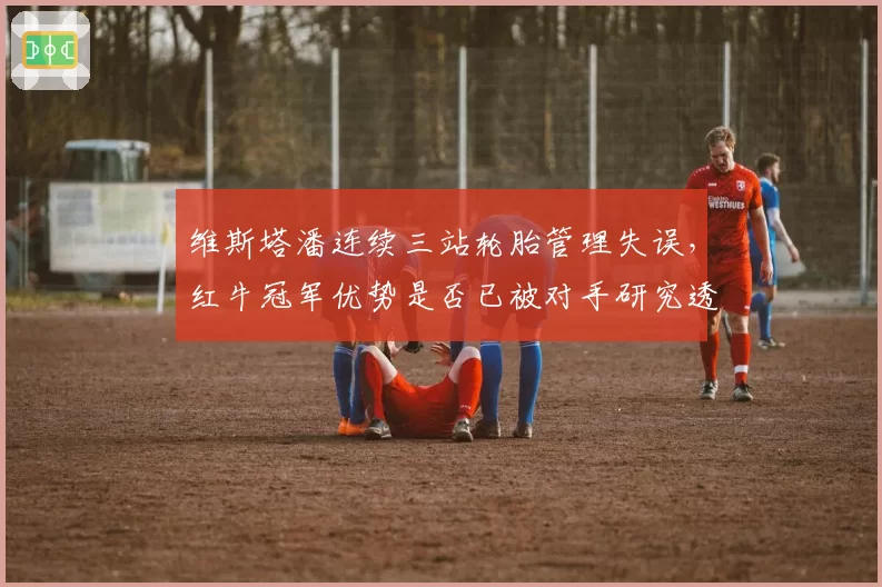 维斯塔潘连续三站轮胎管理失误，红牛冠军优势是否已被对手研究透彻？