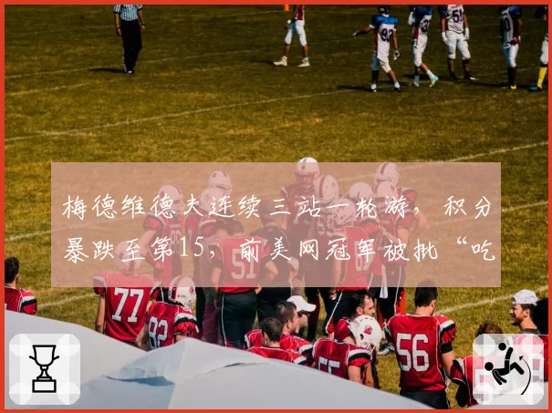 梅德维德夫连续三站一轮游，积分暴跌至第15，前美网冠军被批“吃老本”