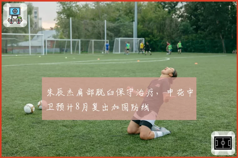 朱辰杰肩部脱臼保守治疗，申花中卫预计8月复出加固防线