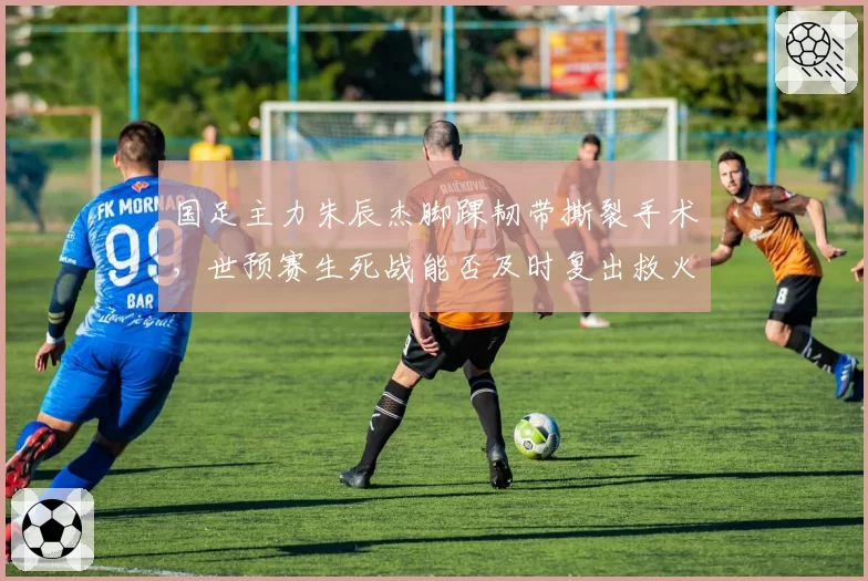 国足主力朱辰杰脚踝韧带撕裂手术，世预赛生死战能否及时复出救火？