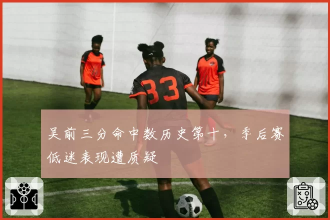 吴前三分命中数历史第十，季后赛低迷表现遭质疑