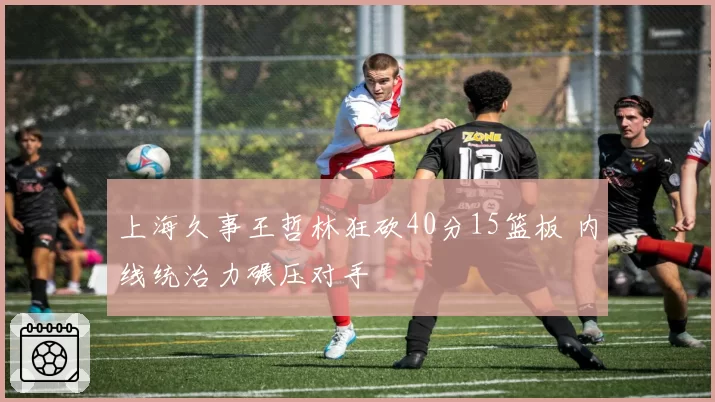 上海久事王哲林狂砍40分15篮板 内线统治力碾压对手