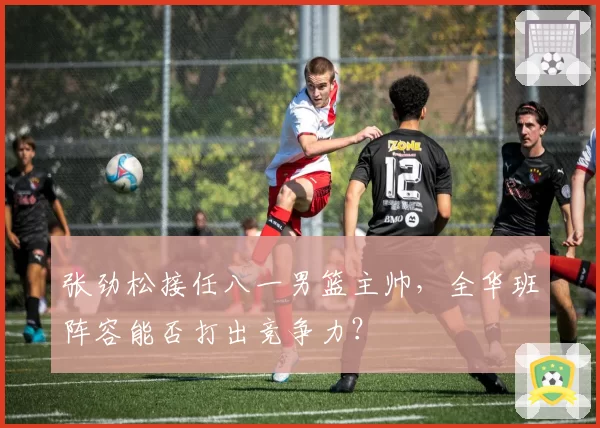 张劲松接任八一男篮主帅，全华班阵容能否打出竞争力？