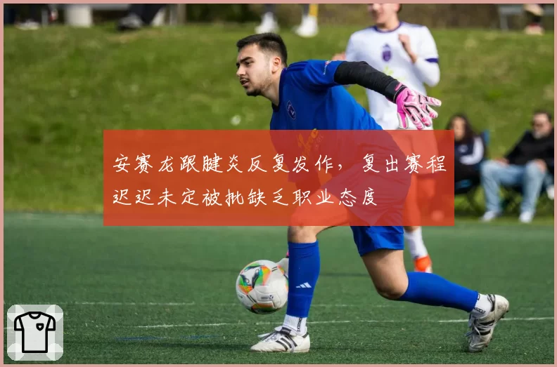 安赛龙跟腱炎反复发作,复出赛程迟迟未定被批缺乏职业态度