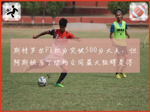 斯特罗尔F1积分突破500分大关，但阿斯顿马丁续约合同最大阻碍是得分率？