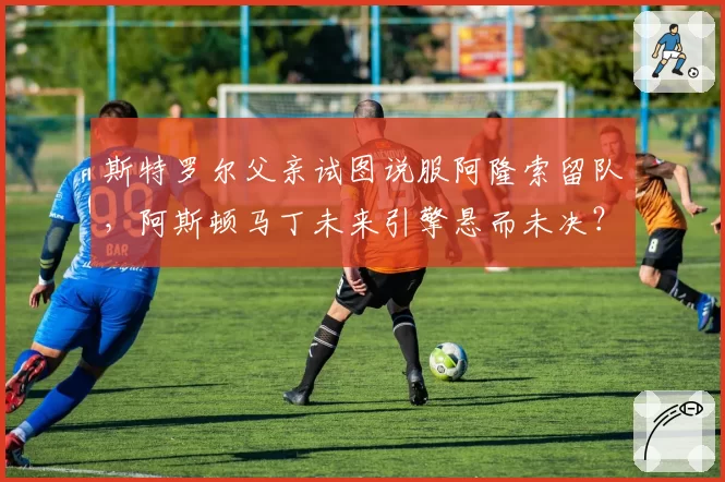 斯特罗尔父亲试图说服阿隆索留队，阿斯顿马丁未来引擎悬而未决？