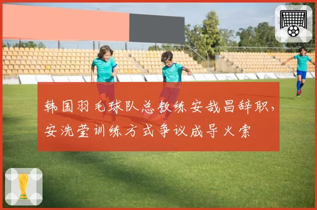 韩国羽毛球队总教练安哉昌辞职,安洗莹训练方式争议成导火索