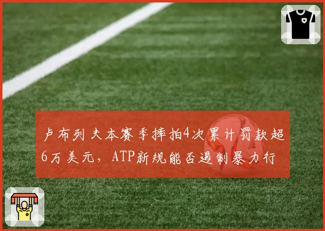 卢布列夫本赛季摔拍4次累计罚款超6万美元,ATP新规能否遏制暴力行为?