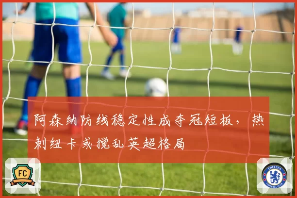 阿森纳防线稳定性成夺冠短板，热刺纽卡或搅乱英超格局