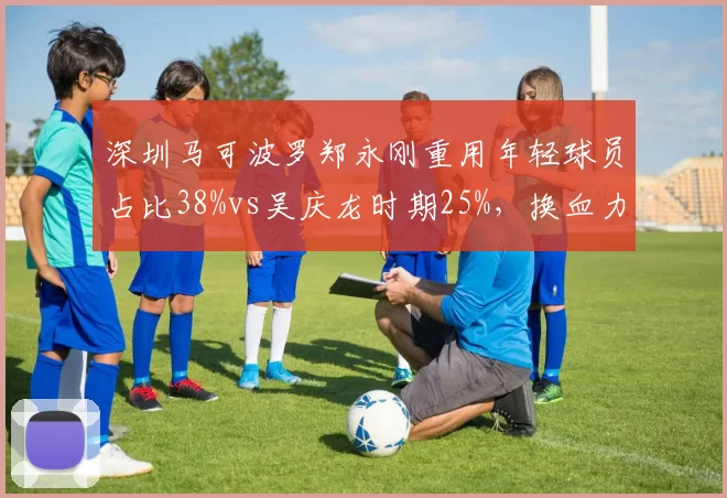 深圳马可波罗郑永刚重用年轻球员占比38%vs吴庆龙时期25%，换血力度对比鲜明