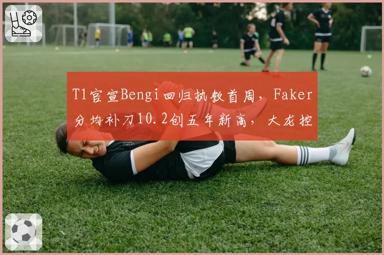 T1官宣Bengi回归执教首周，Faker分均补刀10.2创五年新高，大龙控制率飙至76%登顶LCK