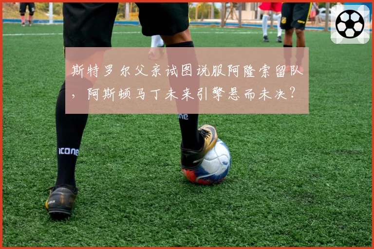 斯特罗尔父亲试图说服阿隆索留队，阿斯顿马丁未来引擎悬而未决？