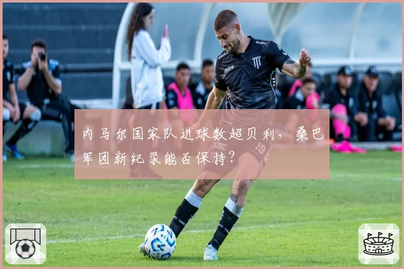 内马尔国家队进球数超贝利，桑巴军团新纪录能否保持？