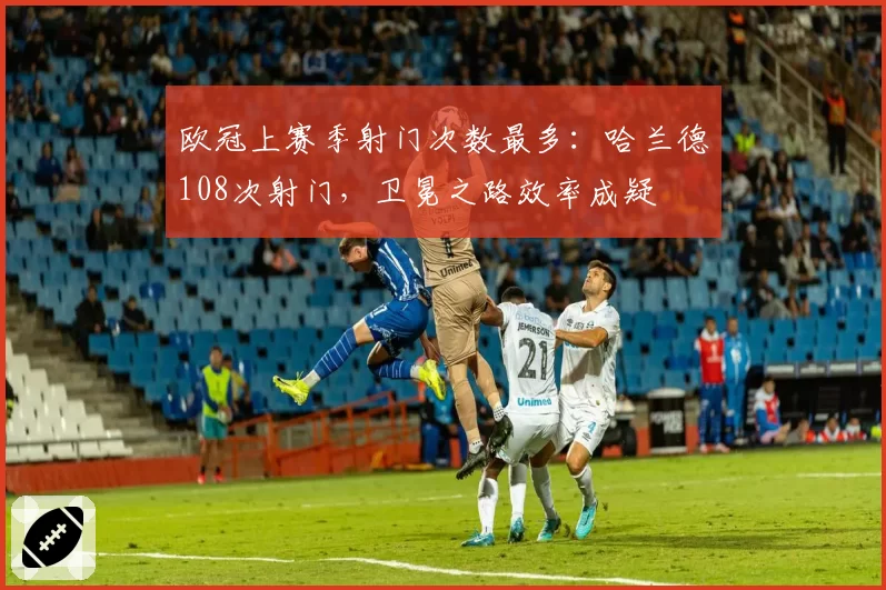 欧冠上赛季射门次数最多：哈兰德108次射门，卫冕之路效率成疑