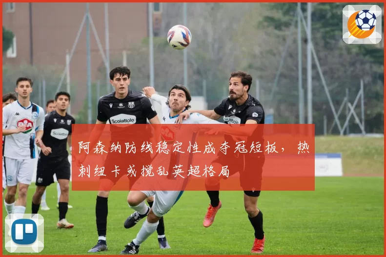阿森纳防线稳定性成夺冠短板，热刺纽卡或搅乱英超格局