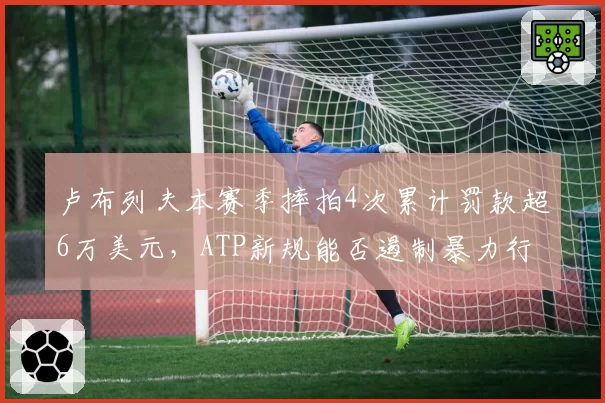 卢布列夫本赛季摔拍4次累计罚款超6万美元，ATP新规能否遏制暴力行为？