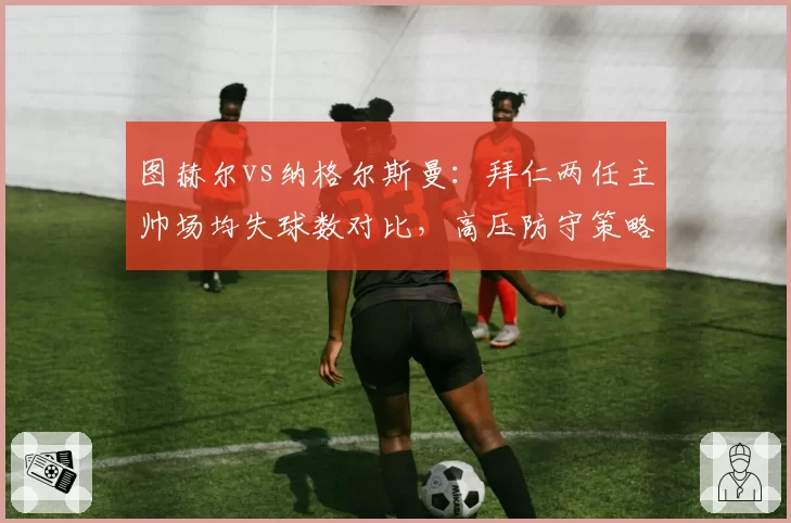 图赫尔vs纳格尔斯曼：拜仁两任主帅场均失球数对比，高压防守策略各有利弊