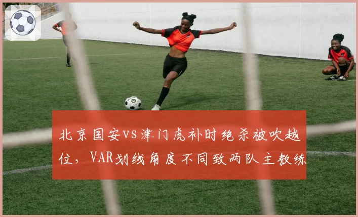 北京国安vs津门虎补时绝杀被吹越位，VAR划线角度不同致两队主教练赛后对峙