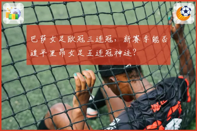 巴萨女足欧冠三连冠，新赛季能否追平里昂女足五连冠神迹？