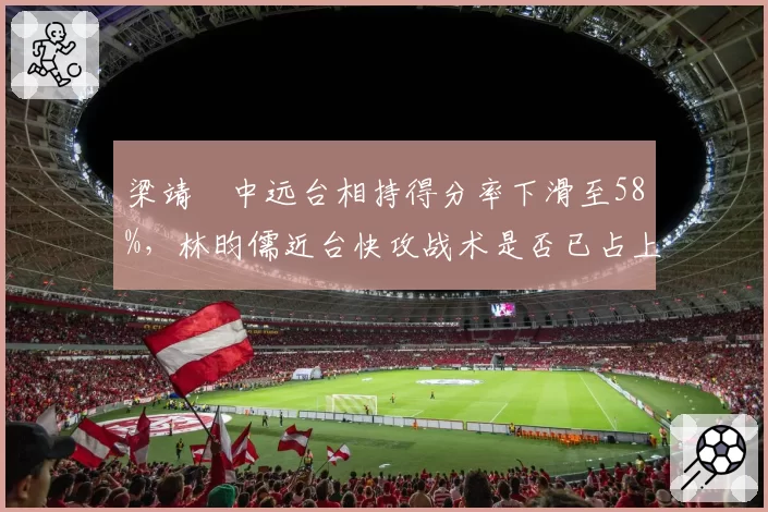 梁靖崑中远台相持得分率下滑至58%，林昀儒近台快攻战术是否已占上风？