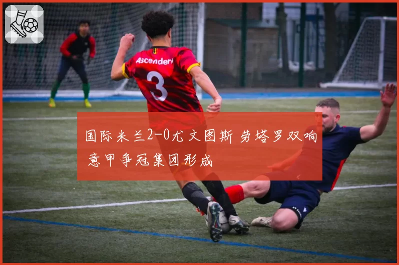国际米兰2-0尤文图斯 劳塔罗双响 意甲争冠集团形成