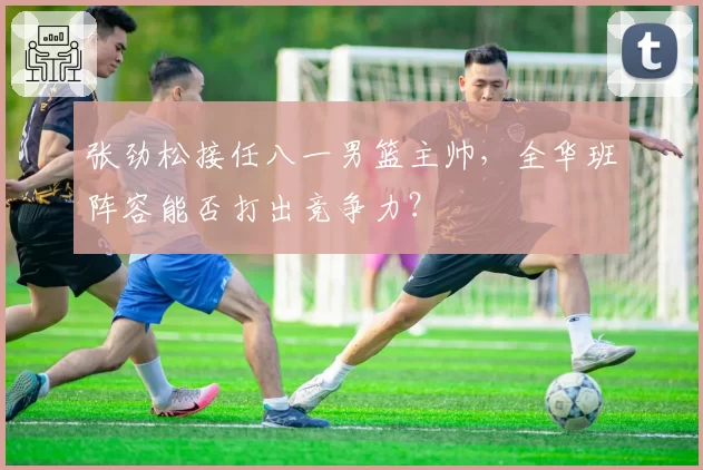 张劲松接任八一男篮主帅，全华班阵容能否打出竞争力？