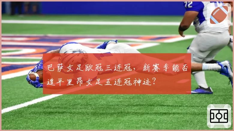 巴萨女足欧冠三连冠，新赛季能否追平里昂女足五连冠神迹？