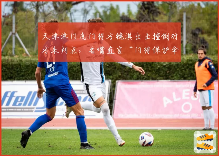 天津津门虎门将方镜淇出击撞倒对方未判点，名嘴直言“门将保护伞”