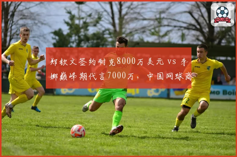 郑钦文签约耐克8000万美元 vs 李娜巅峰期代言7000万，中国网球商业价值跃升