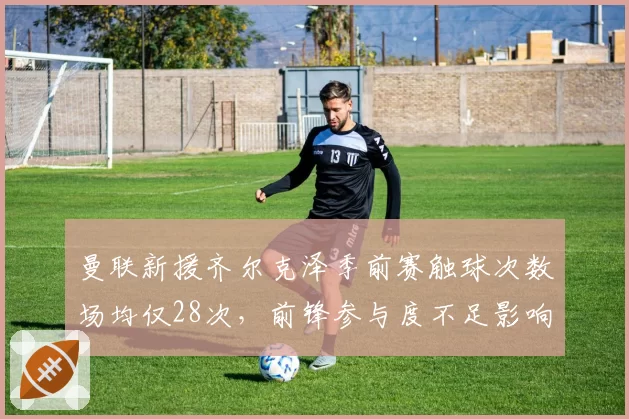 曼联新援齐尔克泽季前赛触球次数场均仅28次，前锋参与度不足影响进攻体系构建