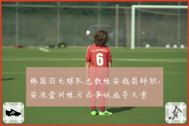 韩国羽毛球队总教练安哉昌辞职,安洗莹训练方式争议成导火索