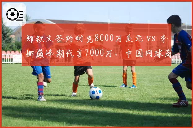 郑钦文签约耐克8000万美元 vs 李娜巅峰期代言7000万,中国网球商业价值跃升